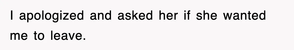 I apologized and asked her if she wanted me to leave.