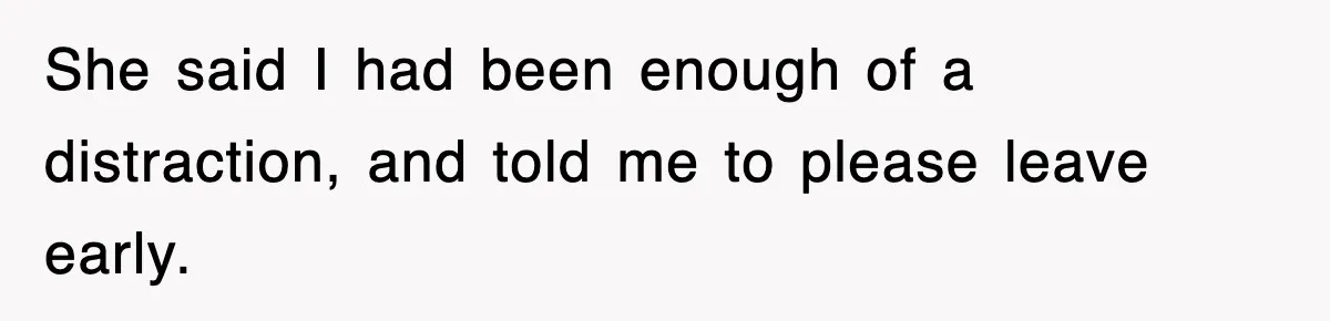 She said I had been enough of a distraction, and told me to please leave early.