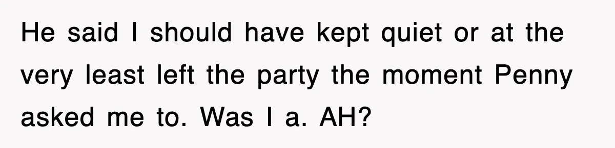 He said I should have kept quiet or at the very least left the party the moment Penny asked me to. Was I a. AH?