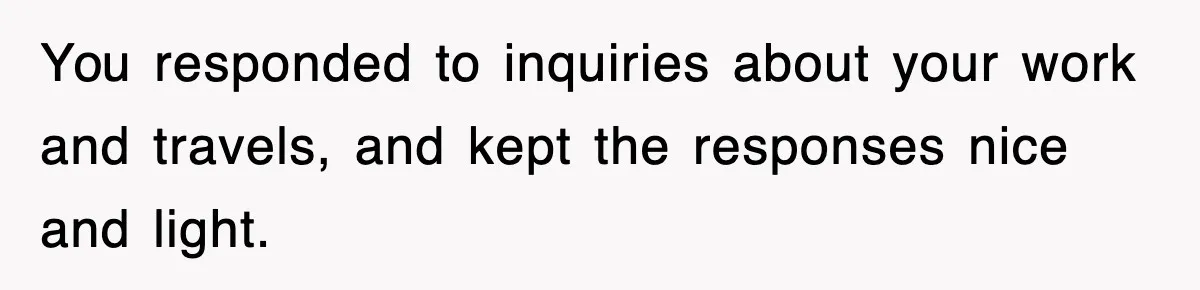 You responded to inquiries about your work and travels, and kept the responses nice and light.
