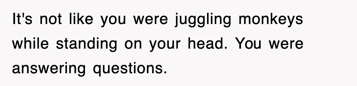 It's not like you were juggling monkeys while standing on your head. You were answering questions.