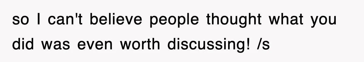 so I can't believe people thought what you did was even worth discussing! /s