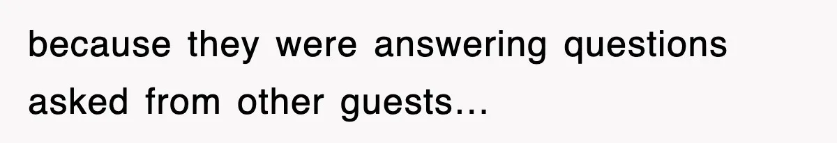 because they were answering questions asked from other guests…