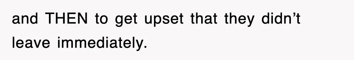 and THEN to get upset that they didn’t leave immediately.