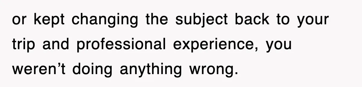 or kept changing the subject back to your trip and professional experience, you weren’t doing anything wrong.