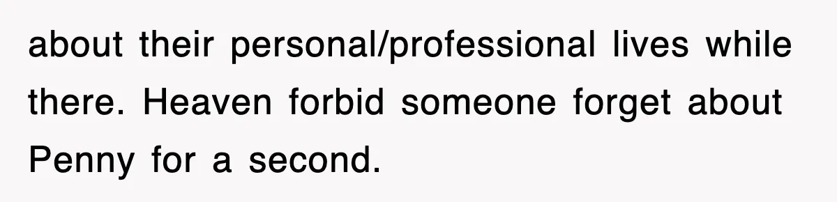 about their personal/professional lives while there. Heaven forbid someone forget about Penny for a second.