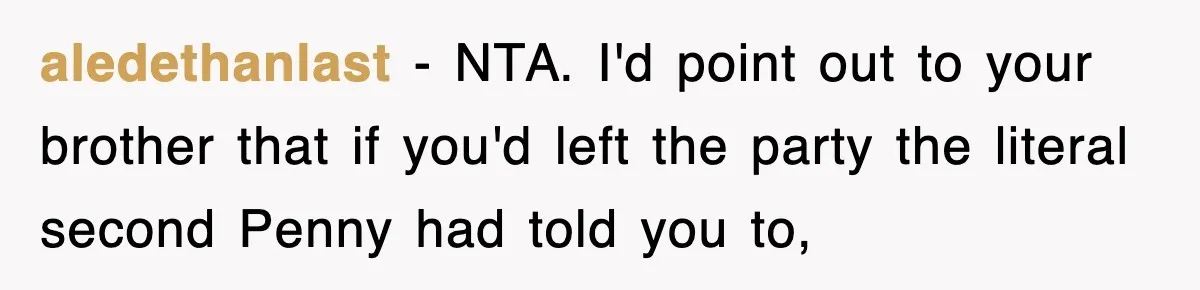 aledethanlast − NTA. I'd point out to your brother that if you'd left the party the literal second Penny had told you to,