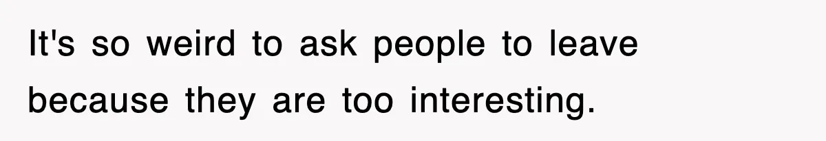 It's so weird to ask people to leave because they are too interesting.