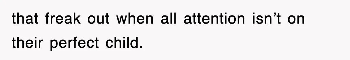 that freak out when all attention isn’t on their perfect child.