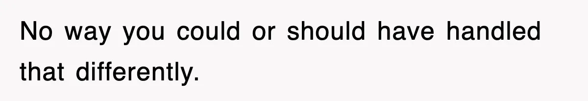 No way you could or should have handled that differently.