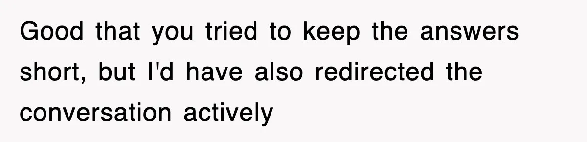 Good that you tried to keep the answers short, but I'd have also redirected the conversation actively
