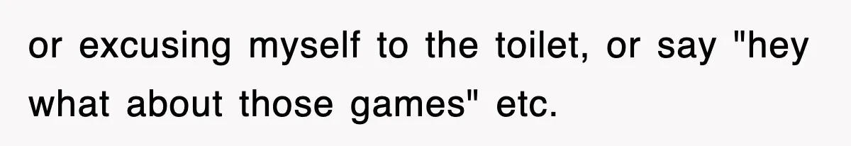 or excusing myself to the toilet, or say "hey what about those games" etc.