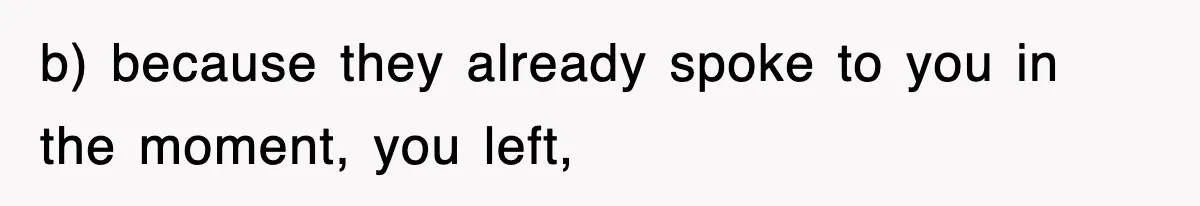 b) because they already spoke to you in the moment, you left,