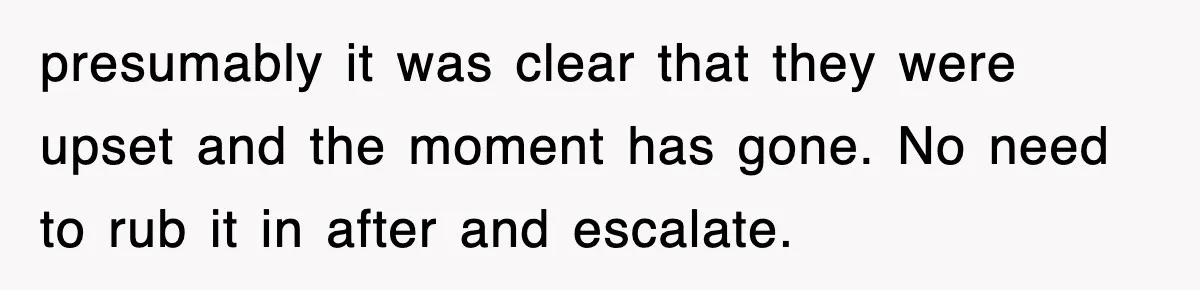 presumably it was clear that they were upset and the moment has gone. No need to rub it in after and escalate.