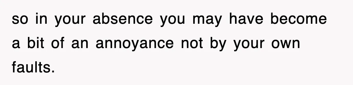 so in your absence you may have become a bit of an annoyance not by your own faults.