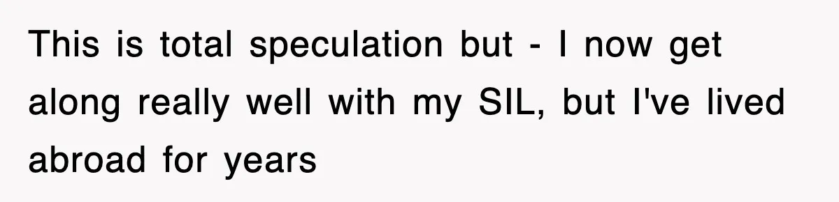 This is total speculation but - I now get along really well with my SIL, but I've lived abroad for years