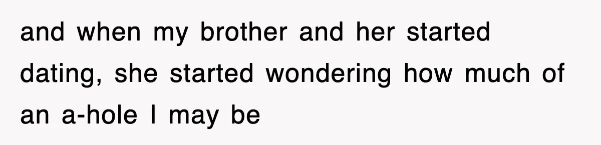 and when my brother and her started dating, she started wondering how much of an a-hole I may be
