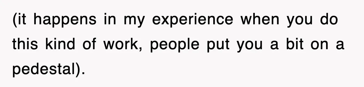 (it happens in my experience when you do this kind of work, people put you a bit on a pedestal).