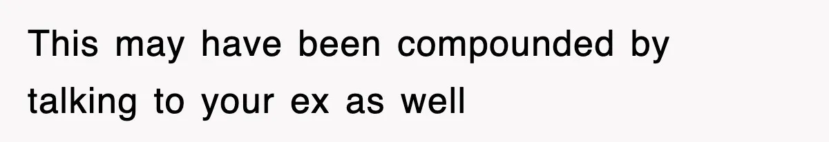 This may have been compounded by talking to your ex as well
