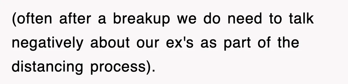 (often after a breakup we do need to talk negatively about our ex's as part of the distancing process).