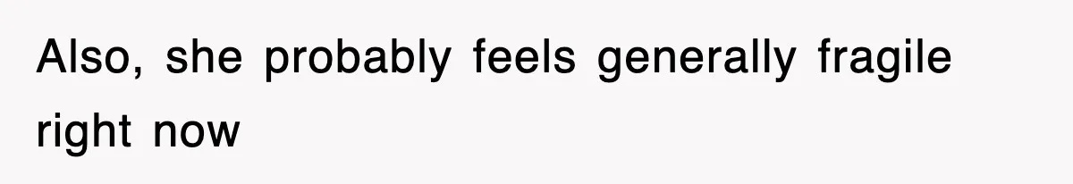 Also, she probably feels generally fragile right now