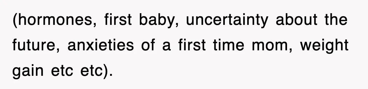 (hormones, first baby, uncertainty about the future, anxieties of a first time mom, weight gain etc etc).