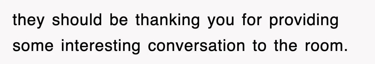 they should be thanking you for providing some interesting conversation to the room.
