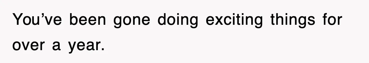 You’ve been gone doing exciting things for over a year.