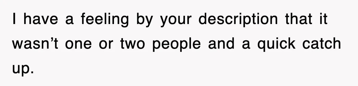 I have a feeling by your description that it wasn’t one or two people and a quick catch up.