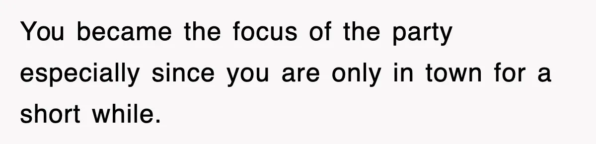 You became the focus of the party especially since you are only in town for a short while.