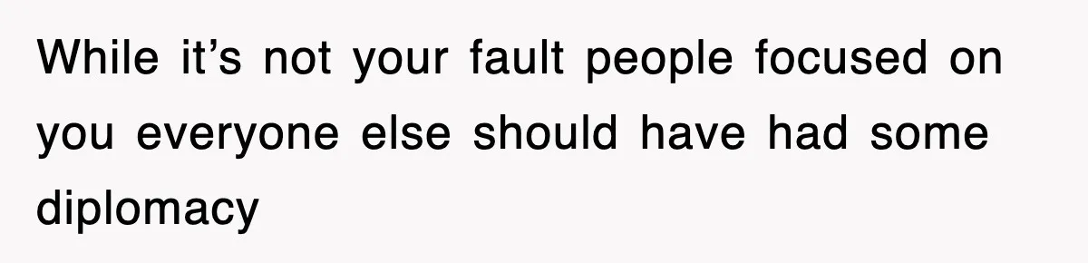 While it’s not your fault people focused on you everyone else should have had some diplomacy