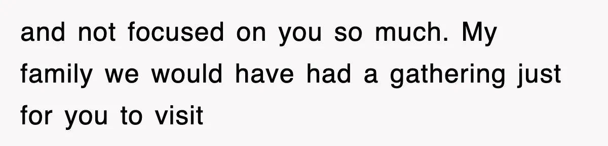 and not focused on you so much. My family we would have had a gathering just for you to visit