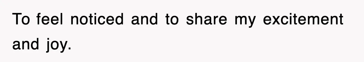 To feel noticed and to share my excitement and joy.