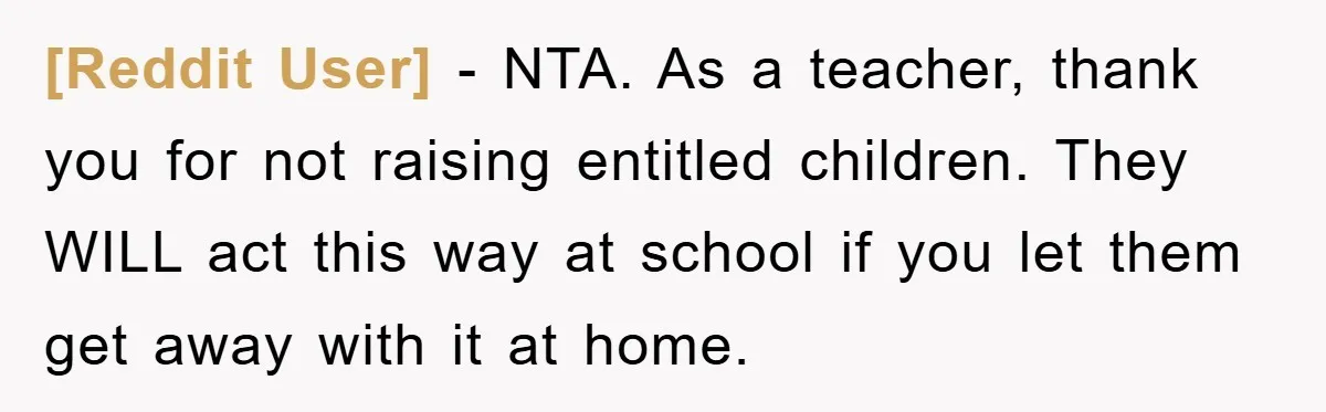 [Reddit User] - NTA. As a teacher, thank you for not raising entitled children. They WILL act this way at school if you let them get away with it at...