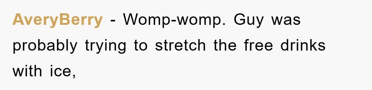Bar Landlord Kicks Out CEO Over Ice Removal, Entire Company Walks Out With Him AveryBerry − Womp-womp. Guy was probably trying to stretch the free drinks with ice,