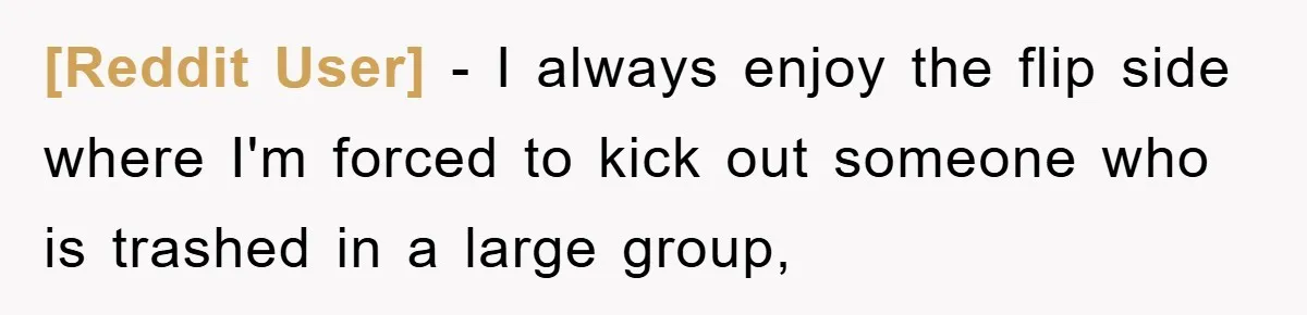 [Reddit User] − I always enjoy the flip side where I'm forced to kick out someone who is trashed in a large group,