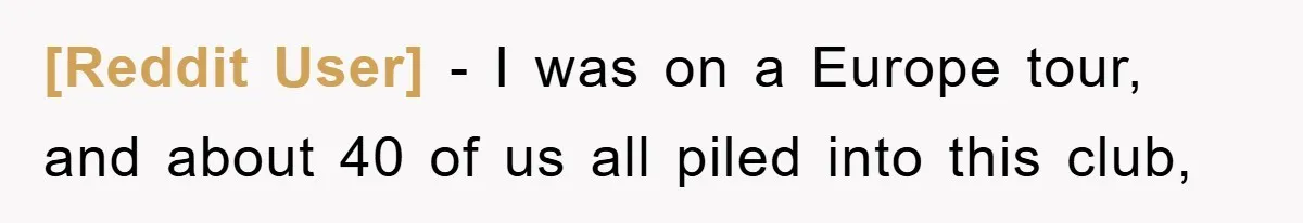 [Reddit User] − I was on a Europe tour, and about 40 of us all piled into this club,