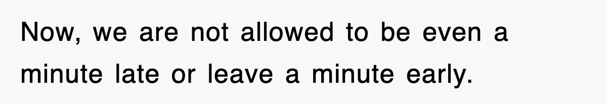 Now, we are not allowed to be even a minute late or leave a minute early.