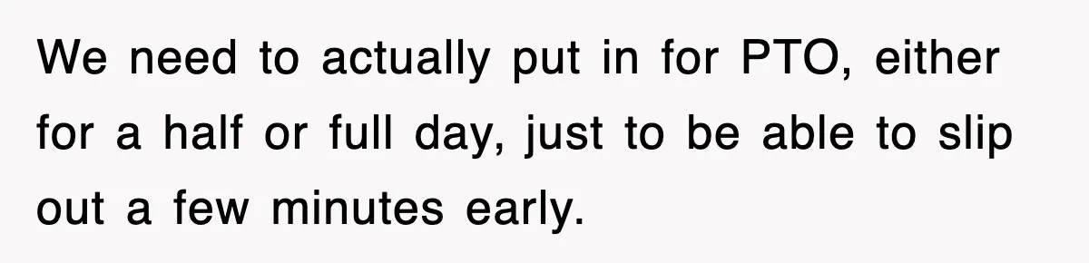 We need to actually put in for PTO, either for a half or full day, just to be able to slip out a few minutes early.