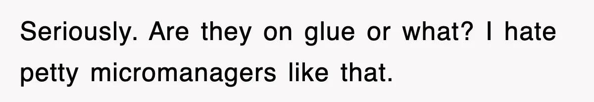 Seriously. Are they on glue or what? I hate petty micromanagers like that.