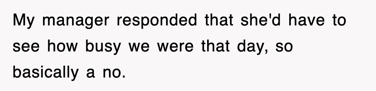 My manager responded that she'd have to see how busy we were that day, so basically a no.