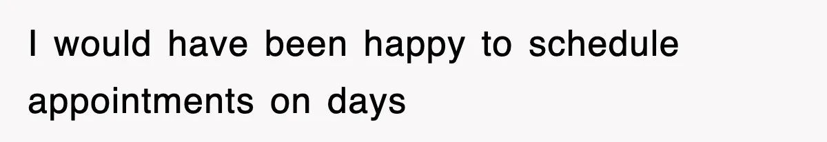 I would have been happy to schedule appointments on days