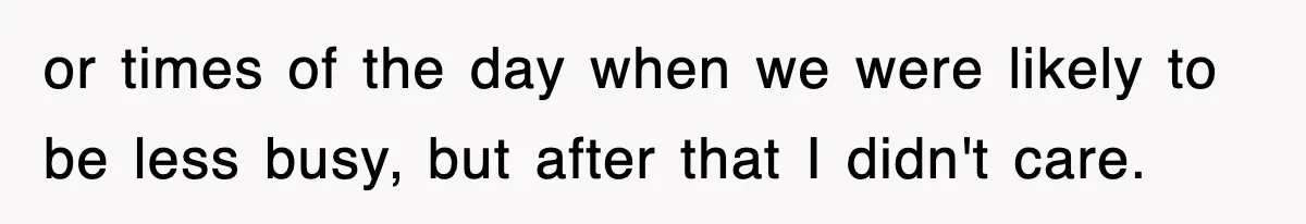 or times of the day when we were likely to be less busy, but after that I didn't care.