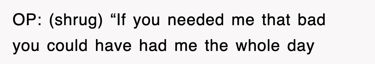 OP: (shrug) “If you needed me that bad you could have had me the whole day