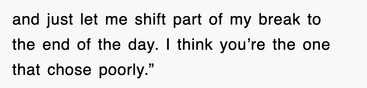 and just let me shift part of my break to the end of the day. I think you’re the one that chose poorly.”
