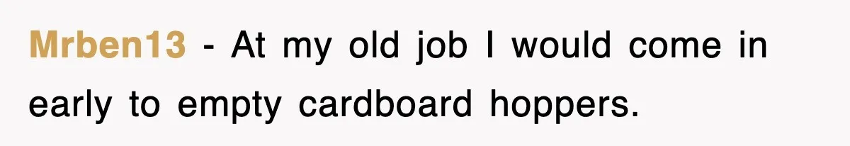 Mrben13 − At my old job I would come in early to empty cardboard hoppers.