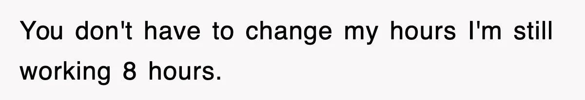 You don't have to change my hours I'm still working 8 hours.