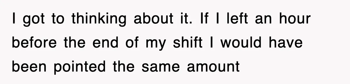I got to thinking about it. If I left an hour before the end of my shift I would have been pointed the same amount