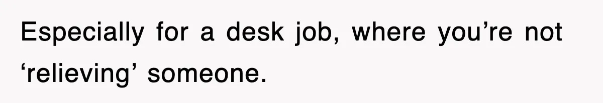 Especially for a desk job, where you’re not ‘relieving’ someone.