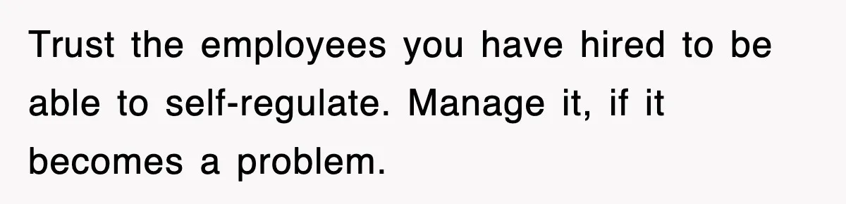 Trust the employees you have hired to be able to self-regulate. Manage it, if it becomes a problem.